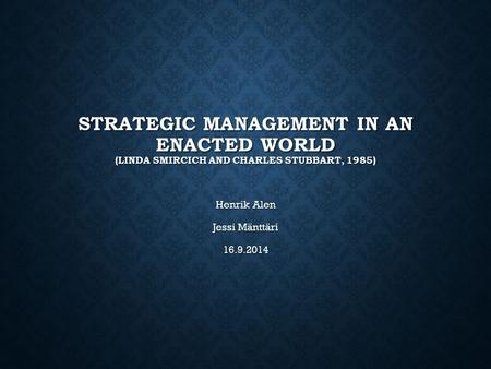 STRATEGIC MANAGEMENT IN AN ENACTED WORLD (LINDA SMIRCICH AND CHARLES STUBBART, 1985) Henrik Alen Jessi Mänttäri 16.9.2014.