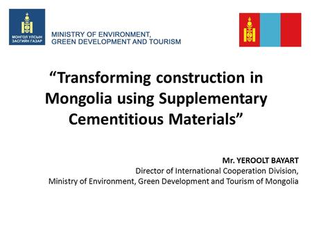 “Transforming construction in Mongolia using Supplementary Cementitious Materials” Mr. YEROOLT BAYART Director of International Cooperation Division, Ministry.