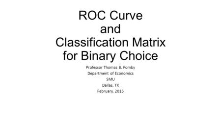ROC Curve and Classification Matrix for Binary Choice Professor Thomas B. Fomby Department of Economics SMU Dallas, TX February, 2015.