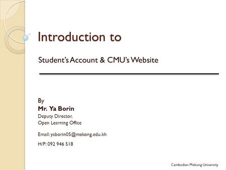 Introduction to Student’s Account & CMU’s Website Cambodian Mekong University By Mr. Ya Borin Deputy Director, Open Learning Office