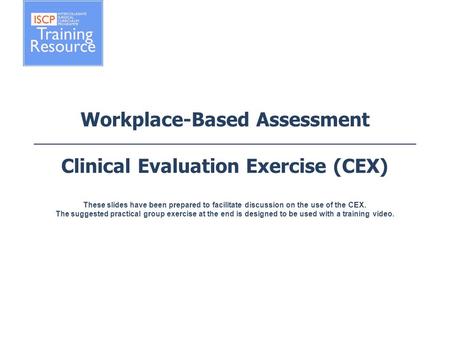 Workplace-Based Assessment Clinical Evaluation Exercise (CEX) These slides have been prepared to facilitate discussion on the use of the CEX. The.