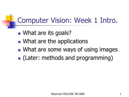Stockman MSU/CSE Fall 20091 Computer Vision: Week 1 Intro. What are its goals? What are the applications What are some ways of using images (Later: methods.