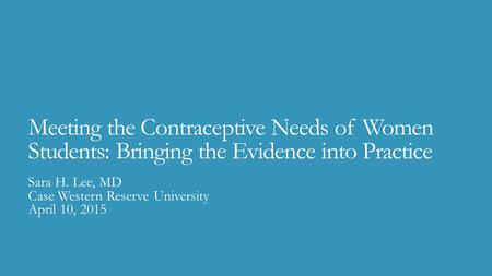 Meeting the Contraceptive Needs of Women Students: Bringing the Evidence into Practice Sara H. Lee, MD Case Western Reserve University April 10, 2015.
