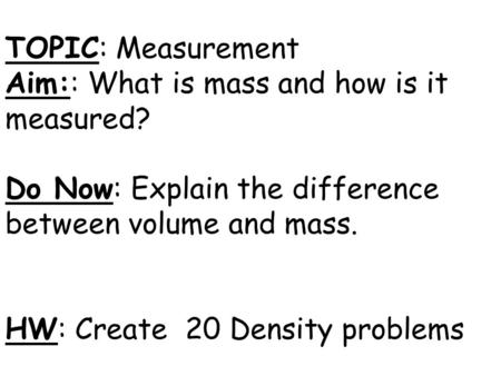 TOPIC: Measurement Aim:: What is mass and how is it measured? Do Now: Explain the difference between volume and mass. HW: Create 20 Density problems.
