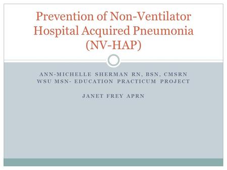 ANN-MICHELLE SHERMAN RN, BSN, CMSRN WSU MSN- EDUCATION PRACTICUM PROJECT JANET FREY APRN Prevention of Non-Ventilator Hospital Acquired Pneumonia (NV-HAP)