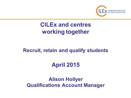 CILEx and centres working together Recruit, retain and qualify students April 2015 Alison Hollyer Qualifications Account Manager.