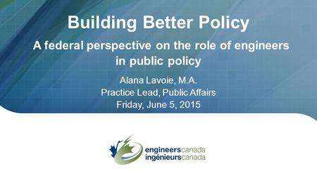 Building Better Policy A federal perspective on the role of engineers in public policy Alana Lavoie, M.A. Practice Lead, Public Affairs Friday, June 5,