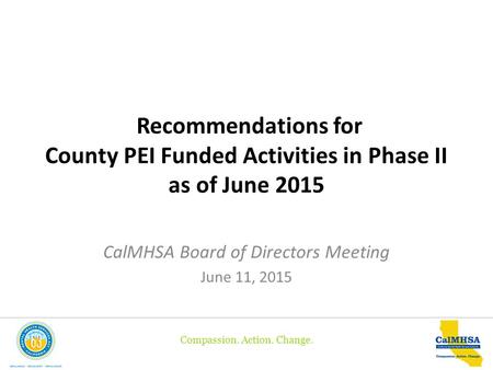 Compassion. Action. Change. Recommendations for County PEI Funded Activities in Phase II as of June 2015 CalMHSA Board of Directors Meeting June 11, 2015.