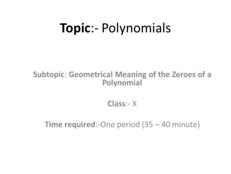 Topic:- Polynomials Subtopic: Geometrical Meaning of the Zeroes of a Polynomial Class:- X Time required:-One period (35 – 40 minute)