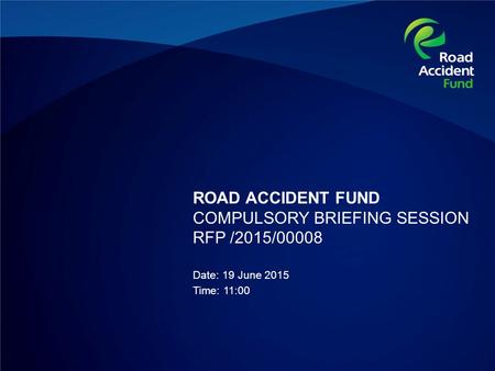 ROAD ACCIDENT FUND COMPULSORY BRIEFING SESSION RFP /2015/00008 Date: 19 June 2015 Time: 11:00.