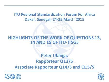 ITU Regional Standardization Forum For Africa Dakar, Senegal, 24-25 March 2015 HIGHLIGHTS OF THE WORK OF QUESTIONS 13, 14 AND 15 OF ITU-T SG5 Peter Ulanga,
