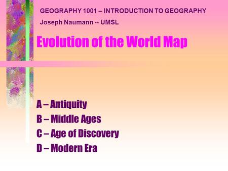 Evolution of the World Map A – Antiquity B – Middle Ages C – Age of Discovery D – Modern Era GEOGRAPHY 1001 – INTRODUCTION TO GEOGRAPHY Joseph Naumann.