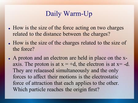 Daily Warm-Up How is the size of the force acting on two charges related to the distance between the charges? How is the size of the charges related to.