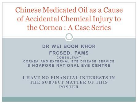 DR WEI BOON KHOR FRCSED, FAMS CONSULTANT CORNEA AND EXTERNAL EYE DISEASE SERVICE SINGAPORE NATIONAL EYE CENTRE I HAVE NO FINANCIAL INTERESTS IN THE SUBJECT.