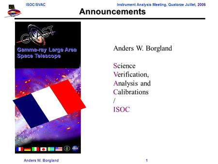 ISOC/SVACInstrument Analysis Meeting, Quatorze Juillet, 2006 Anders W. Borgland 1 Announcements Anders W. Borgland Science Verification, Analysis and Calibrations.