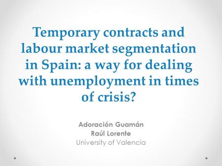 Temporary contracts and labour market segmentation in Spain: a way for dealing with unemployment in times of crisis? Adoración Guamán Raúl Lorente University.