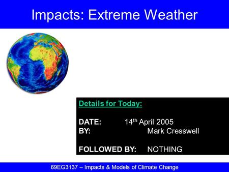 Details for Today: DATE:14 th April 2005 BY:Mark Cresswell FOLLOWED BY:NOTHING Impacts: Extreme Weather 69EG3137 – Impacts & Models of Climate Change.