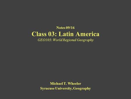 Notes 09/16 Class 03: Latin America GEO105: World Regional Geography Michael T. Wheeler Syracuse University, Geography.