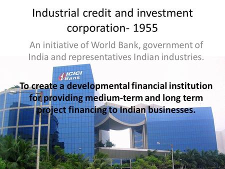Industrial credit and investment corporation- 1955 An initiative of World Bank, government of India and representatives Indian industries. To create a.