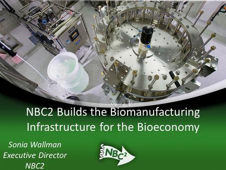 NBC2 Builds the Biomanufacturing Infrastructure for the Bioeconomy Sonia Wallman Executive Director NBC2.