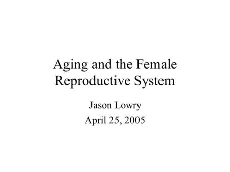 Aging and the Female Reproductive System Jason Lowry April 25, 2005.