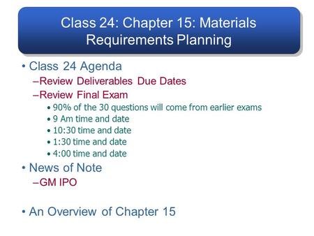 Class 24: Chapter 15: Materials Requirements Planning Class 24 Agenda –Review Deliverables Due Dates –Review Final Exam 90% of the 30 questions will come.