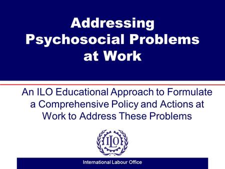 International Labour Office Addressing Psychosocial Problems at Work An ILO Educational Approach to Formulate a Comprehensive Policy and Actions at Work.