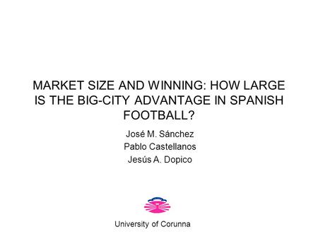 MARKET SIZE AND WINNING: HOW LARGE IS THE BIG-CITY ADVANTAGE IN SPANISH FOOTBALL? José M. Sánchez Pablo Castellanos Jesús A. Dopico University of Corunna.