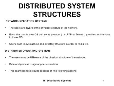 16: Distributed Systems1 DISTRIBUTED SYSTEM STRUCTURES NETWORK OPERATING SYSTEMS The users are aware of the physical structure of the network. Each site.