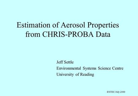 ESTEC July 2000 Estimation of Aerosol Properties from CHRIS-PROBA Data Jeff Settle Environmental Systems Science Centre University of Reading.