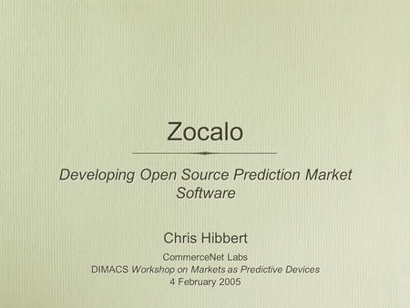 Zocalo Developing Open Source Prediction Market Software Chris Hibbert CommerceNet Labs DIMACS Workshop on Markets as Predictive Devices 4 February 2005.