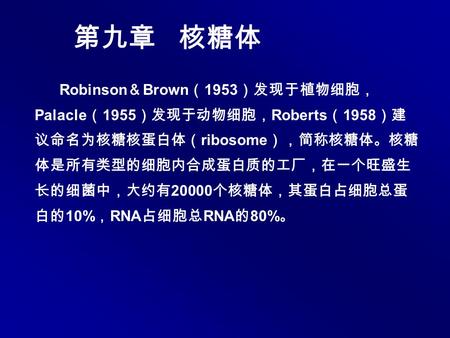 第九章 核糖体 Robinson ＆ Brown （ 1953 ）发现于植物细胞， Palacle （ 1955 ）发现于动物细胞， Roberts （ 1958 ）建 议命名为核糖核蛋白体（ ribosome ），简称核糖体。核糖 体是所有类型的细胞内合成蛋白质的工厂，在一个旺盛生 长的细菌中，大约有.