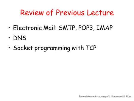 Some slides are in courtesy of J. Kurose and K. Ross Review of Previous Lecture Electronic Mail: SMTP, POP3, IMAP DNS Socket programming with TCP.
