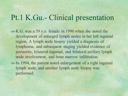Pt.1 K.Gu.- Clinical presentation  K.G. was a 59 y.o. female in 1990 when she noted the development of enlarged lymph nodes in her left inguinal region.