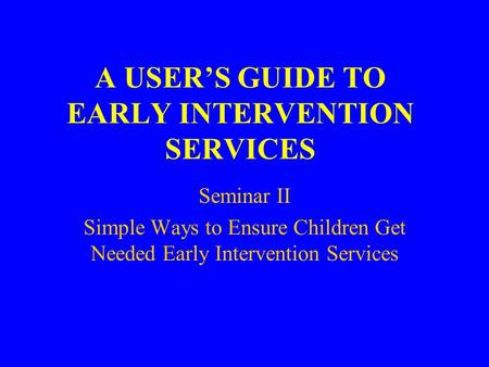 A USER’S GUIDE TO EARLY INTERVENTION SERVICES Seminar II Simple Ways to Ensure Children Get Needed Early Intervention Services.