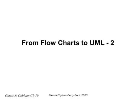 Curtis & Cobham Ch 10 Revised by Ivor Perry Sept. 2003 From Flow Charts to UML - 2.