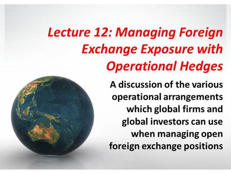 Lecture 12: Managing Foreign Exchange Exposure with Operational Hedges A discussion of the various operational arrangements which global firms and global.