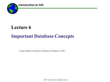 ©2007 by Austin Troy. All rights reserved Lecture 6 Important Database Concepts Introduction to GIS Lecture slides by Austin Troy, University of Vermont,