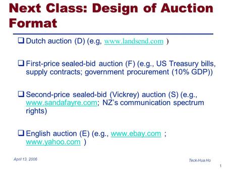 1 Teck-Hua Ho April 13, 2006 Next Class: Design of Auction Format  Dutch auction (D) (e.g, www.landsend.com ) www.landsend.com  First-price sealed-bid.