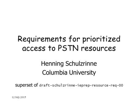 12 July 2015 Requirements for prioritized access to PSTN resources Henning Schulzrinne Columbia University superset of draft-schulzrinne-ieprep-resource-req-00.
