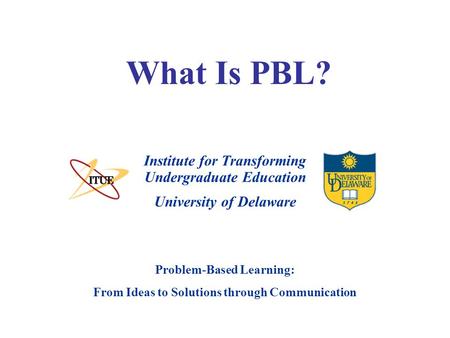 University of Delaware Problem-Based Learning: From Ideas to Solutions through Communication What Is PBL? Institute for Transforming Undergraduate Education.