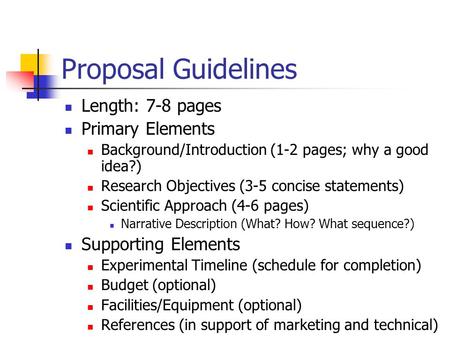Proposal Guidelines Length: 7-8 pages Primary Elements Background/Introduction (1-2 pages; why a good idea?) Research Objectives (3-5 concise statements)