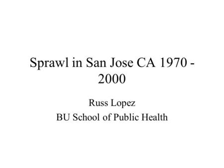 Sprawl in San Jose CA 1970 - 2000 Russ Lopez BU School of Public Health.