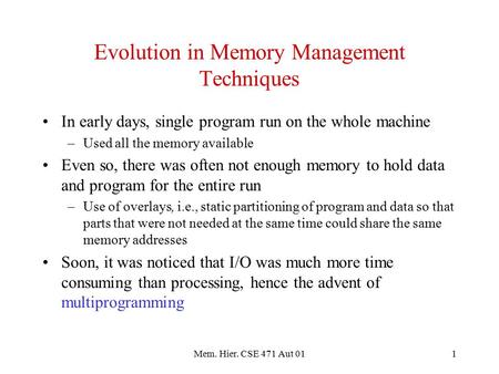 Mem. Hier. CSE 471 Aut 011 Evolution in Memory Management Techniques In early days, single program run on the whole machine –Used all the memory available.