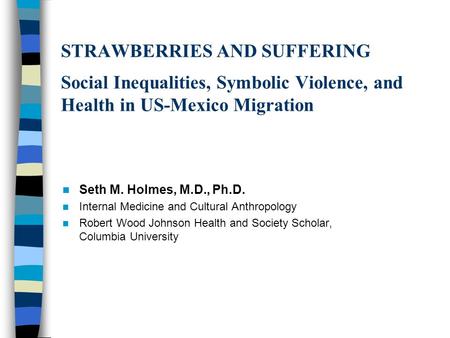 STRAWBERRIES AND SUFFERING Social Inequalities, Symbolic Violence, and Health in US-Mexico Migration Seth M. Holmes, M.D., Ph.D. Internal Medicine and.