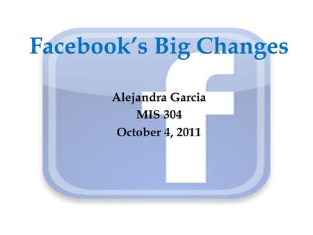 Facebook’s Big Changes Alejandra Garcia MIS 304 October 4, 2011.