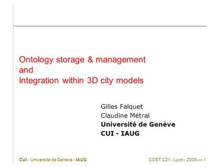 CUI - Université de Genève - IAUGCOST C21 - Lyon - 2005 –– 1 Ontology storage & management and Integration within 3D city models Gilles Falquet Claudine.
