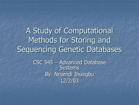 A Study of Computational Methods for Storing and Sequencing Genetic Databases CSC 545 – Advanced Database Systems By: Nnamdi Ihuegbu 12/2/03.