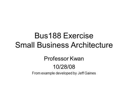 Bus188 Exercise Small Business Architecture Professor Kwan 10/28/08 From example developed by Jeff Gaines.