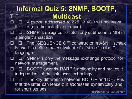 Shivkumar Kalyanaraman Rensselaer Polytechnic Institute 1 Informal Quiz 5: SNMP, BOOTP, Multicast T F  A packet addressed to 225.13.40.3 will not leave.